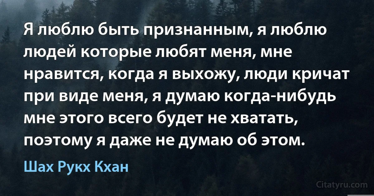 Я люблю быть признанным, я люблю людей которые любят меня, мне нравится, когда я выхожу, люди кричат при виде меня, я думаю когда-нибудь мне этого всего будет не хватать, поэтому я даже не думаю об этом. (Шах Рукх Кхан)