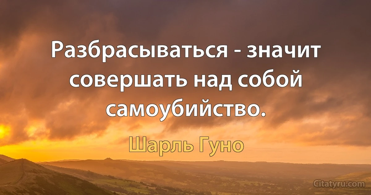 Разбрасываться - значит совершать над собой самоубийство. (Шарль Гуно)