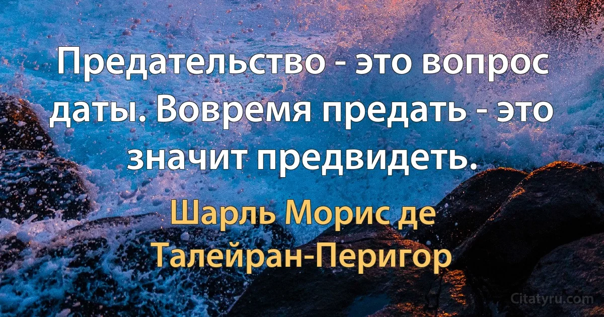 Предательство - это вопрос даты. Вовремя предать - это значит предвидеть. (Шарль Морис де Талейран-Перигор)