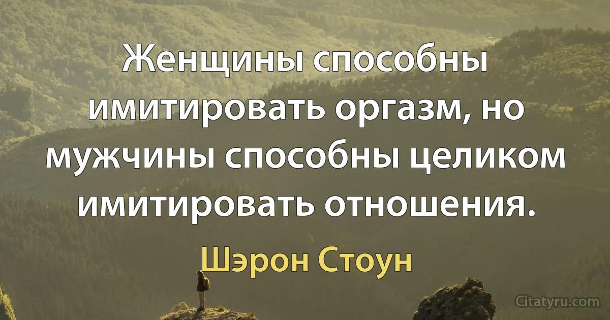 Женщины способны имитировать оргазм, но мужчины способны целиком имитировать отношения. (Шэрон Стоун)