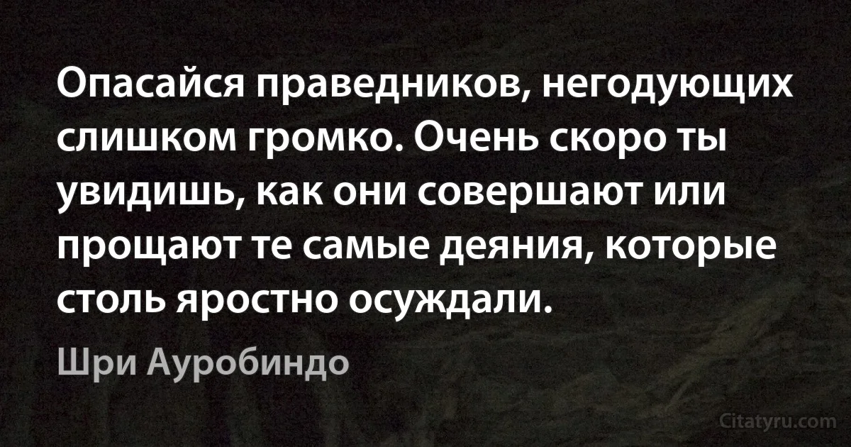 Опасайся праведников, негодующих слишком громко. Очень скоро ты увидишь, как они совершают или прощают те самые деяния, которые столь яростно осуждали. (Шри Ауробиндо)