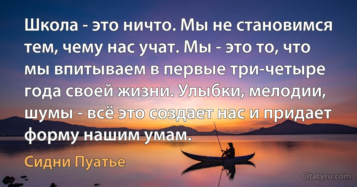 Школа - это ничто. Мы не становимся тем, чему нас учат. Мы - это то, что мы впитываем в первые три-четыре года своей жизни. Улыбки, мелодии, шумы - всё это создает нас и придает форму нашим умам. (Сидни Пуатье)