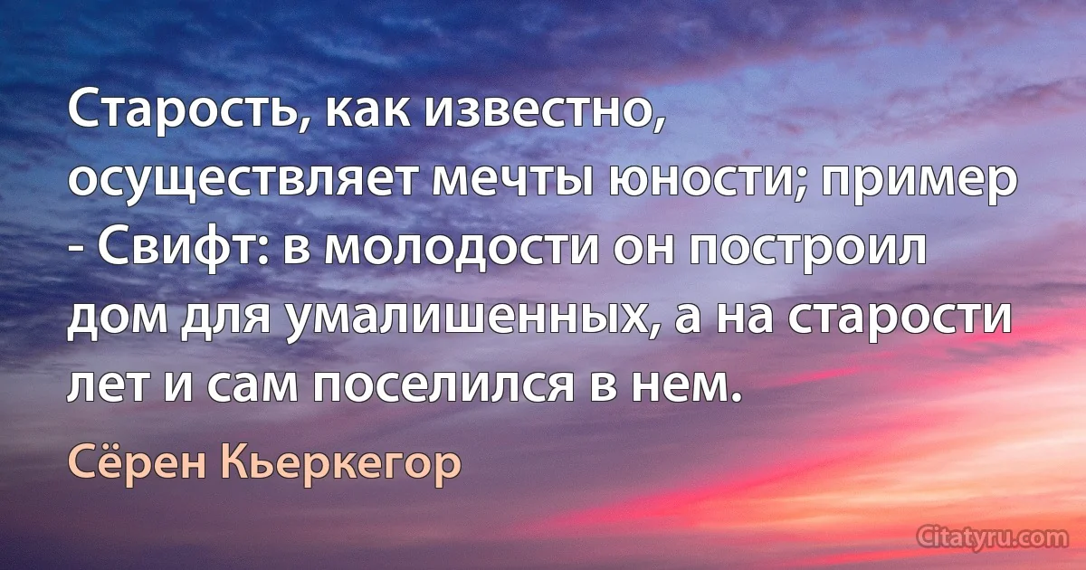 Старость, как известно, осуществляет мечты юности; пример - Свифт: в молодости он построил дом для умалишенных, а на старости лет и сам поселился в нем. (Сёрен Кьеркегор)