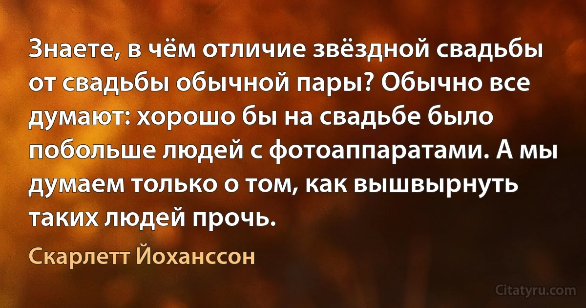 Знаете, в чём отличие звёздной свадьбы от свадьбы обычной пары? Обычно все думают: хорошо бы на свадьбе было побольше людей с фотоаппаратами. А мы думаем только о том, как вышвырнуть таких людей прочь. (Скарлетт Йоханссон)