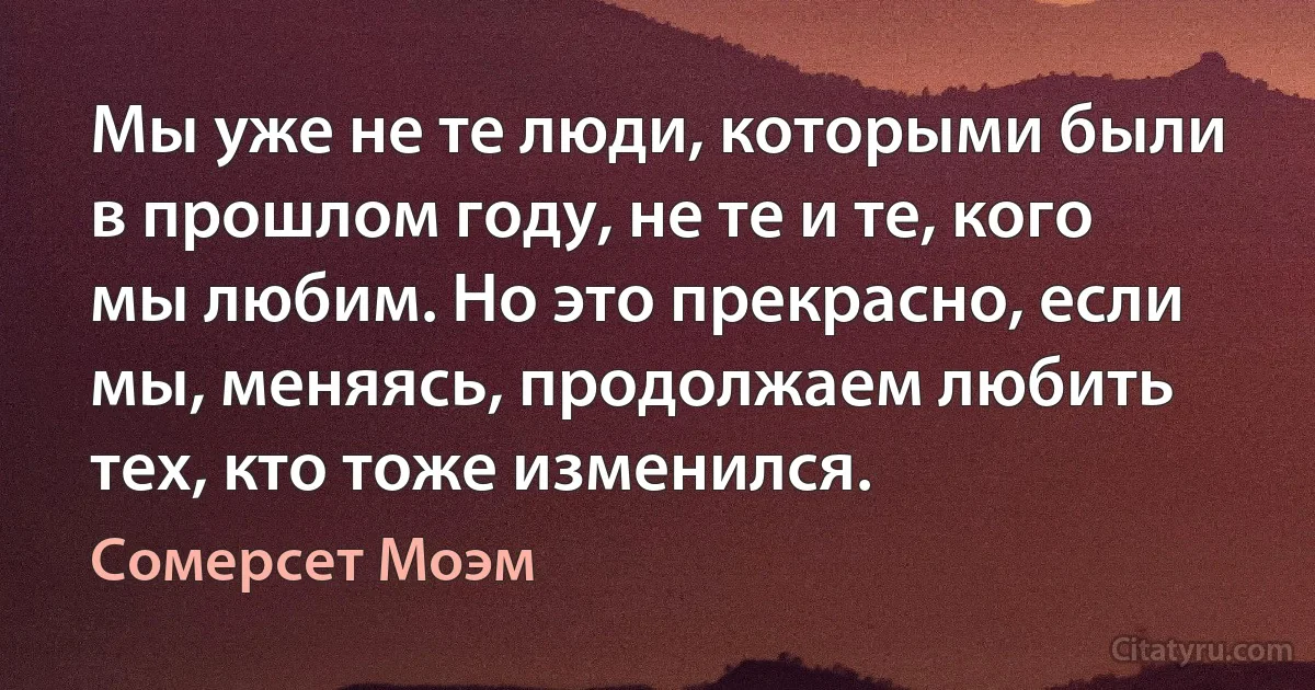 Мы уже не те люди, которыми были в прошлом году, не те и те, кого мы любим. Но это прекрасно, если мы, меняясь, продолжаем любить тех, кто тоже изменился. (Сомерсет Моэм)