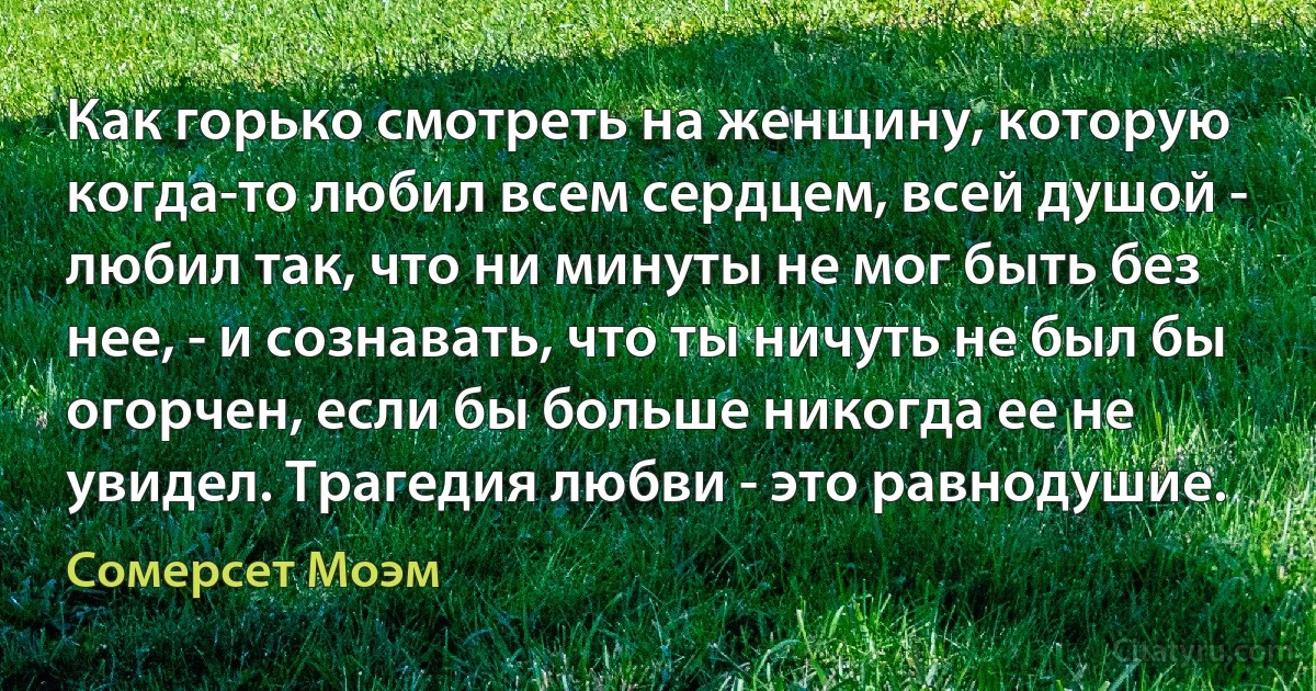 Как горько смотреть на женщину, которую когда-то любил всем сердцем, всей душой - любил так, что ни минуты не мог быть без нее, - и сознавать, что ты ничуть не был бы огорчен, если бы больше никогда ее не увидел. Трагедия любви - это равнодушие. (Сомерсет Моэм)