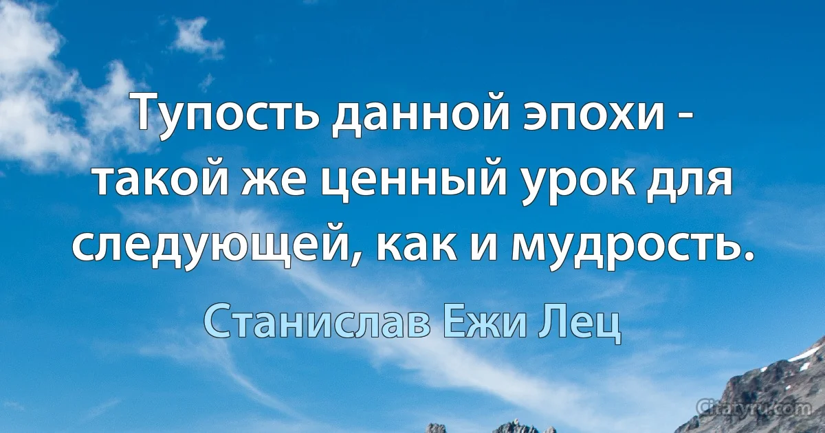 Тупость данной эпохи - такой же ценный урок для следующей, как и мудрость. (Станислав Ежи Лец)