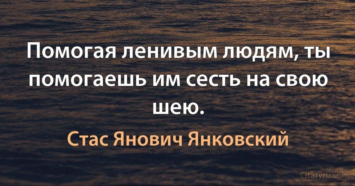 Помогая ленивым людям, ты помогаешь им сесть на свою шею. (Стас Янович Янковский)