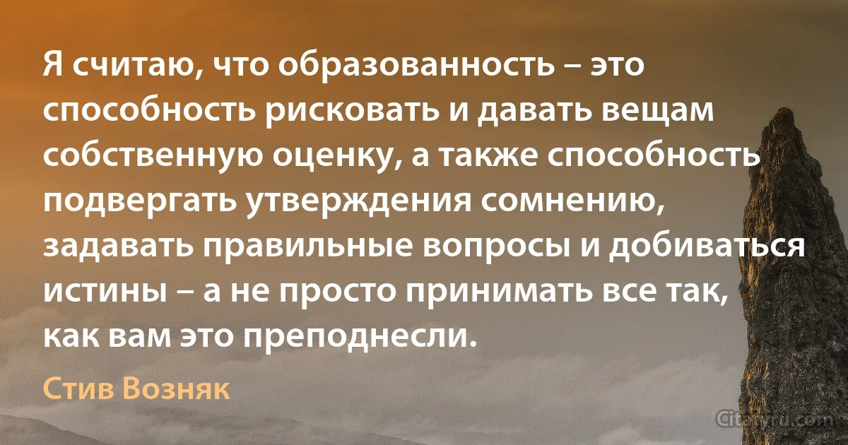 Я считаю, что образованность – это способность рисковать и давать вещам собственную оценку, а также способность подвергать утверждения сомнению, задавать правильные вопросы и добиваться истины – а не просто принимать все так, как вам это преподнесли. (Стив Возняк)