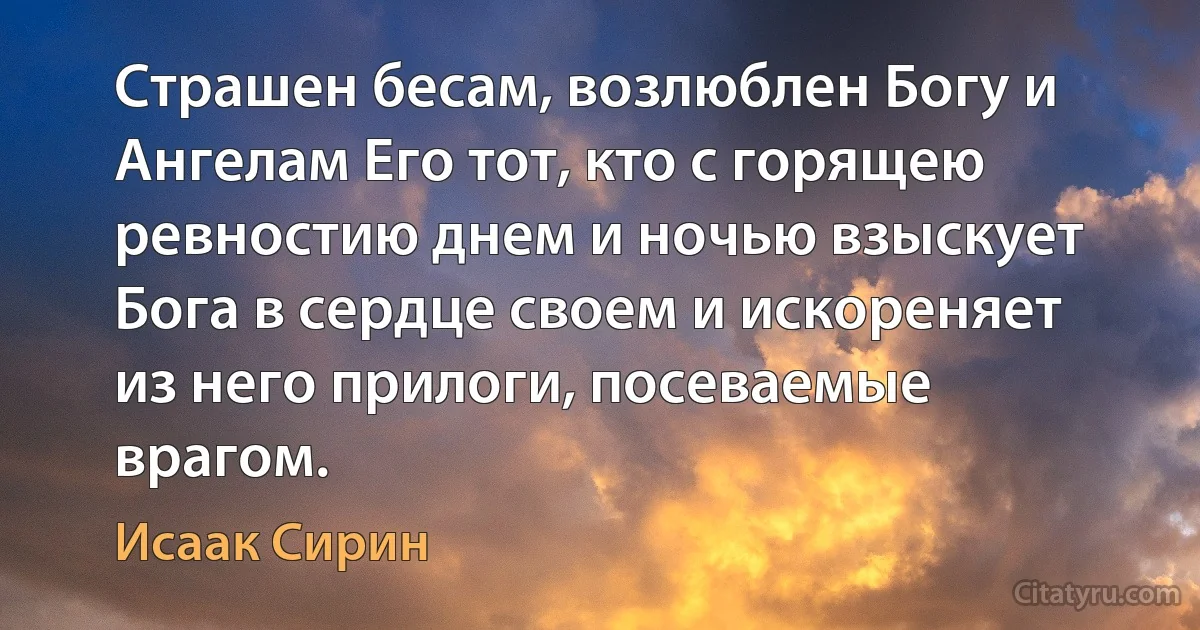 Страшен бесам, возлюблен Богу и Ангелам Его тот, кто с горящею ревностию днем и ночью взыскует Бога в сердце своем и искореняет из него прилоги, посеваемые врагом. (Исаак Сирин)