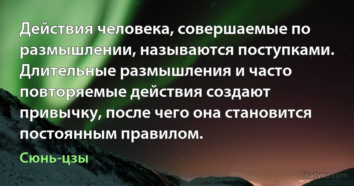 Действия человека, совершаемые по размышлении, называются поступками. Длительные размышления и часто повторяемые действия создают привычку, после чего она становится постоянным правилом. (Сюнь-цзы)