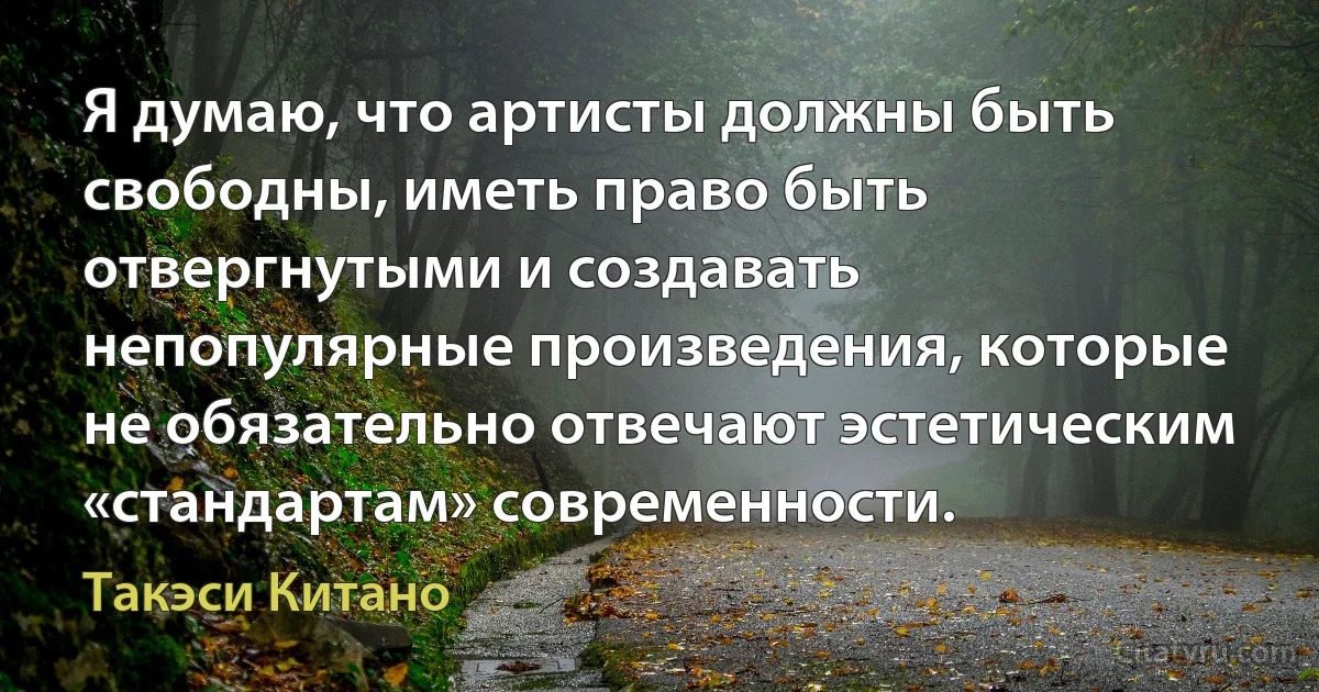 Я думаю, что артисты должны быть свободны, иметь право быть отвергнутыми и создавать непопулярные произведения, которые не обязательно отвечают эстетическим «стандартам» современности. (Такэси Китано)