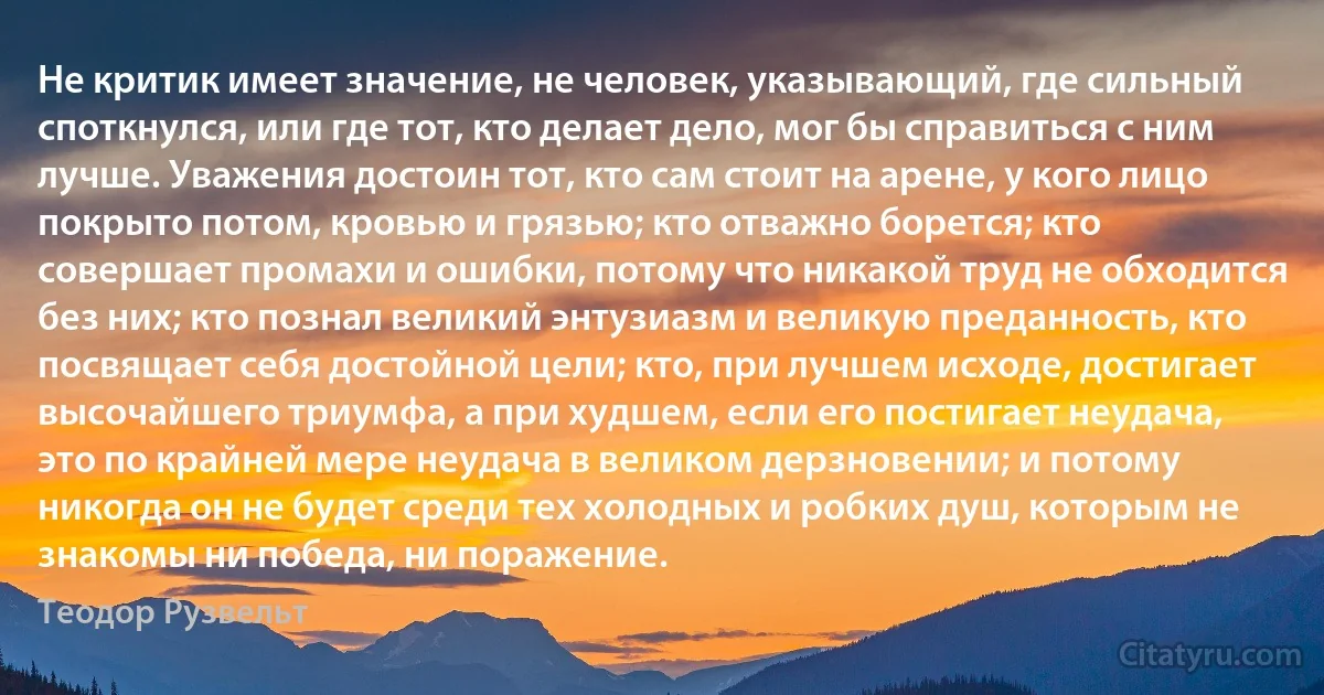 Не критик имеет значение, не человек, указывающий, где сильный споткнулся, или где тот, кто делает дело, мог бы справиться с ним лучше. Уважения достоин тот, кто сам стоит на арене, у кого лицо покрыто потом, кровью и грязью; кто отважно борется; кто совершает промахи и ошибки, потому что никакой труд не обходится без них; кто познал великий энтузиазм и великую преданность, кто посвящает себя достойной цели; кто, при лучшем исходе, достигает высочайшего триумфа, а при худшем, если его постигает неудача, это по крайней мере неудача в великом дерзновении; и потому никогда он не будет среди тех холодных и робких душ, которым не знакомы ни победа, ни поражение. (Теодор Рузвельт)