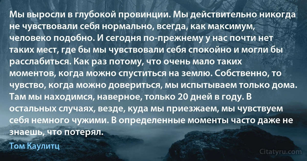 Мы выросли в глубокой провинции. Мы действительно никогда не чувствовали себя нормально, всегда, как максимум, человеко подобно. И сегодня по-прежнему у нас почти нет таких мест, где бы мы чувствовали себя спокойно и могли бы расслабиться. Как раз потому, что очень мало таких моментов, когда можно спуститься на землю. Собственно, то чувство, когда можно довериться, мы испытываем только дома. Там мы находимся, наверное, только 20 дней в году. В остальных случаях, везде, куда мы приезжаем, мы чувствуем себя немного чужими. В определенные моменты часто даже не знаешь, что потерял. (Том Каулитц)