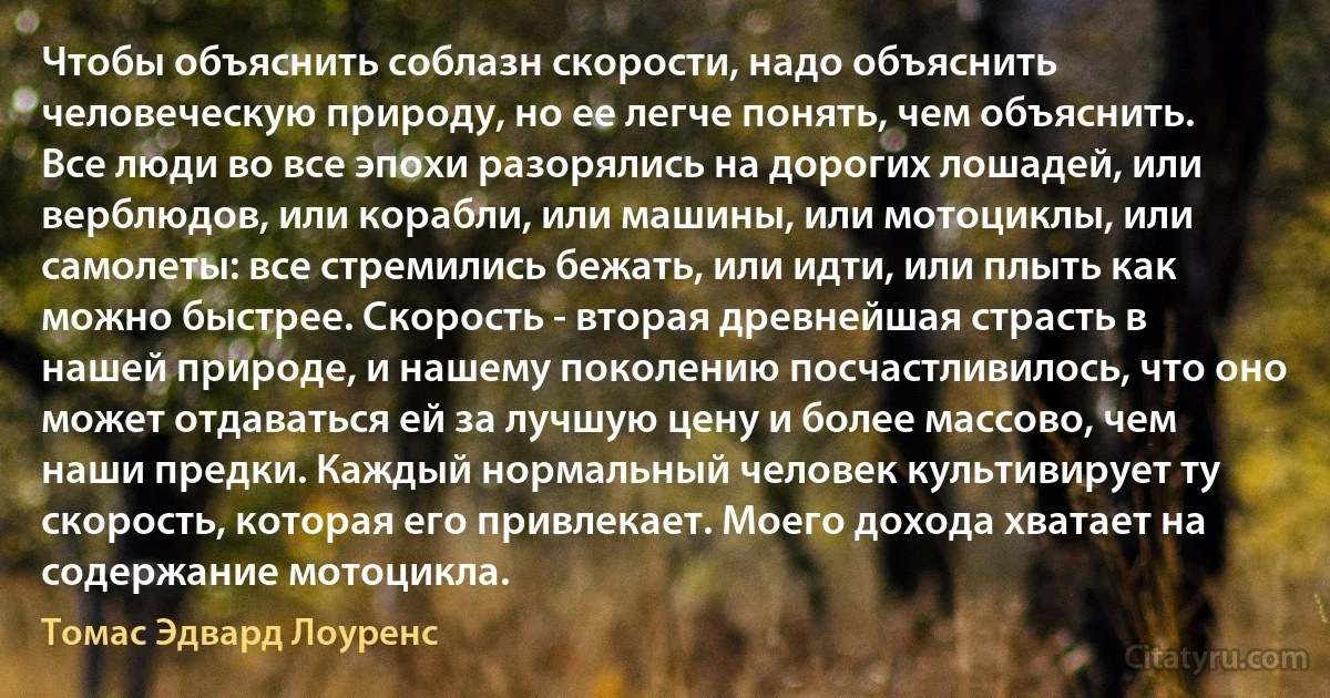 Чтобы объяснить соблазн скорости, надо объяснить человеческую природу, но ее легче понять, чем объяснить. Все люди во все эпохи разорялись на дорогих лошадей, или верблюдов, или корабли, или машины, или мотоциклы, или самолеты: все стремились бежать, или идти, или плыть как можно быстрее. Скорость - вторая древнейшая страсть в нашей природе, и нашему поколению посчастливилось, что оно может отдаваться ей за лучшую цену и более массово, чем наши предки. Каждый нормальный человек культивирует ту скорость, которая его привлекает. Моего дохода хватает на содержание мотоцикла. (Томас Эдвард Лоуренс)