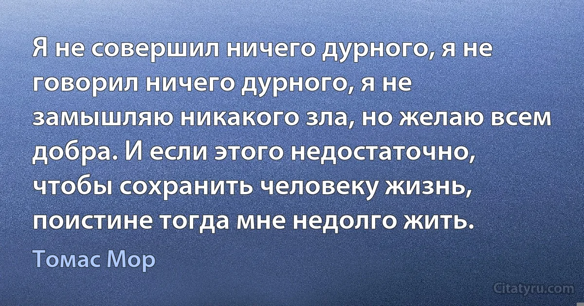 Я не совершил ничего дурного, я не говорил ничего дурного, я не замышляю никакого зла, но желаю всем добра. И если этого недостаточно, чтобы сохранить человеку жизнь, поистине тогда мне недолго жить. (Томас Мор)