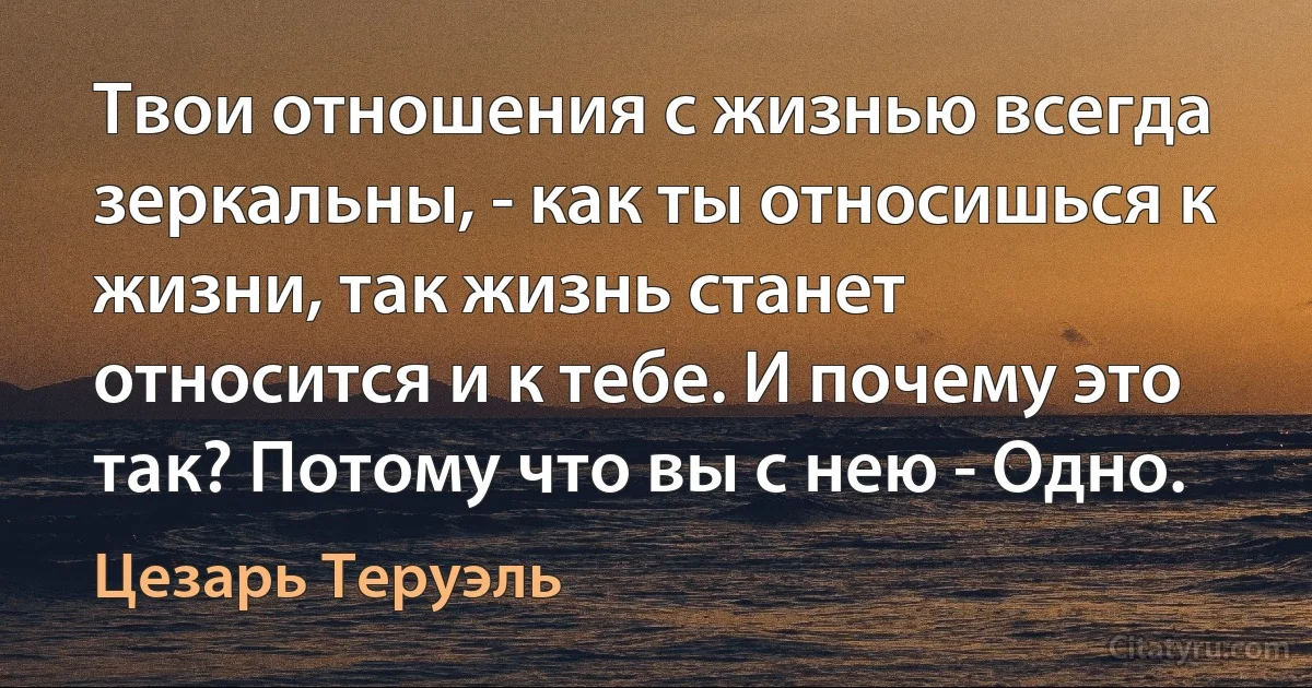 Твои отношения с жизнью всегда зеркальны, - как ты относишься к жизни, так жизнь станет относится и к тебе. И почему это так? Потому что вы с нею - Одно. (Цезарь Теруэль)