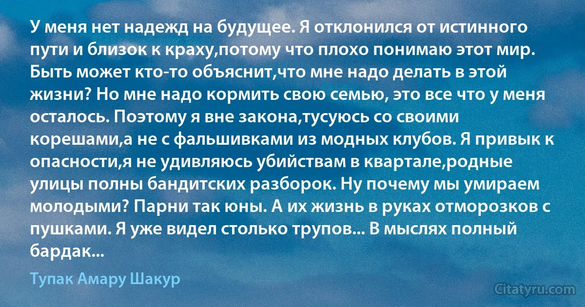 У меня нет надежд на будущее. Я отклонился от истинного пути и близок к краху,потому что плохо понимаю этот мир. Быть может кто-то объяснит,что мне надо делать в этой жизни? Но мне надо кормить свою семью, это все что у меня осталось. Поэтому я вне закона,тусуюсь со своими корешами,а не с фальшивками из модных клубов. Я привык к опасности,я не удивляюсь убийствам в квартале,родные улицы полны бандитских разборок. Ну почему мы умираем молодыми? Парни так юны. А их жизнь в руках отморозков с пушками. Я уже видел столько трупов... В мыслях полный бардак... (Тупак Амару Шакур)