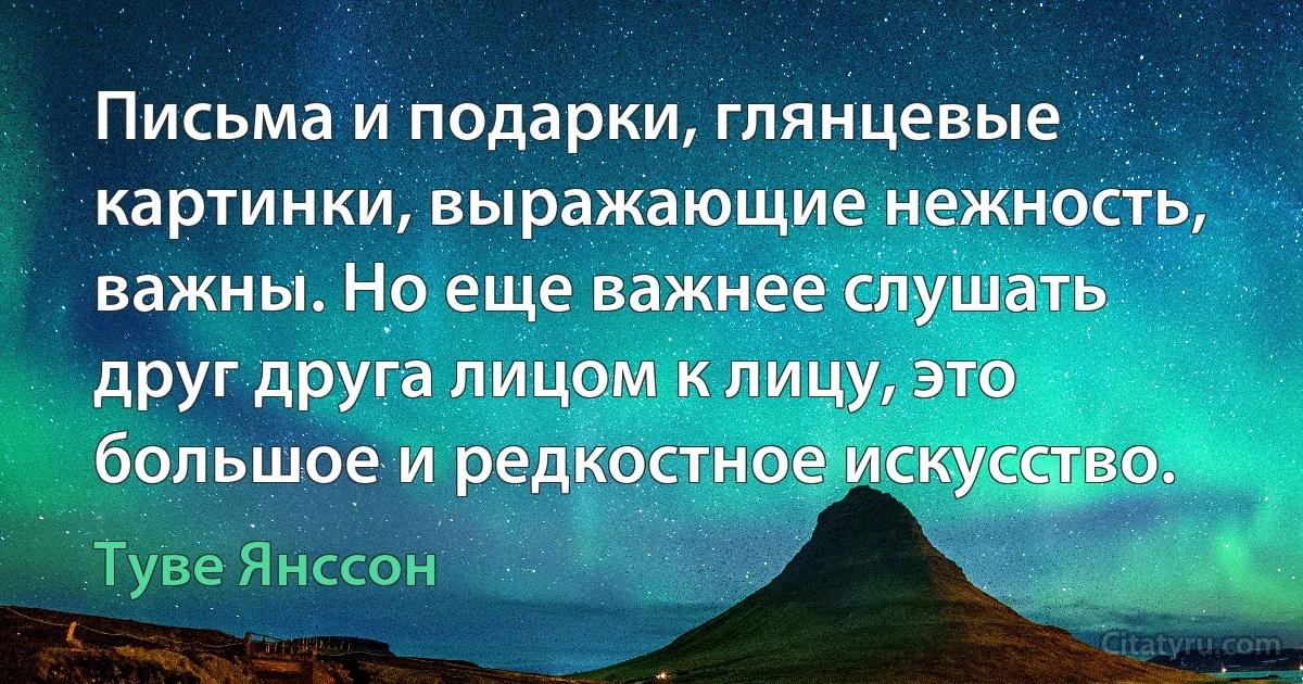 Письма и подарки, глянцевые картинки, выражающие нежность, важны. Но еще важнее слушать друг друга лицом к лицу, это большое и редкостное искусство. (Туве Янссон)