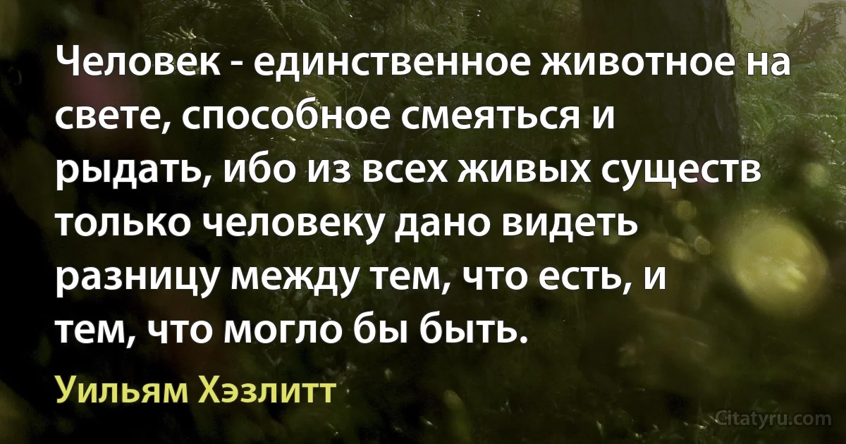 Человек - единственное животное на свете, способное смеяться и рыдать, ибо из всех живых существ только человеку дано видеть разницу между тем, что есть, и тем, что могло бы быть. (Уильям Хэзлитт)