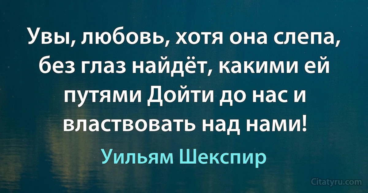 Увы, любовь, хотя она слепа, без глаз найдёт, какими ей путями Дойти до нас и властвовать над нами! (Уильям Шекспир)