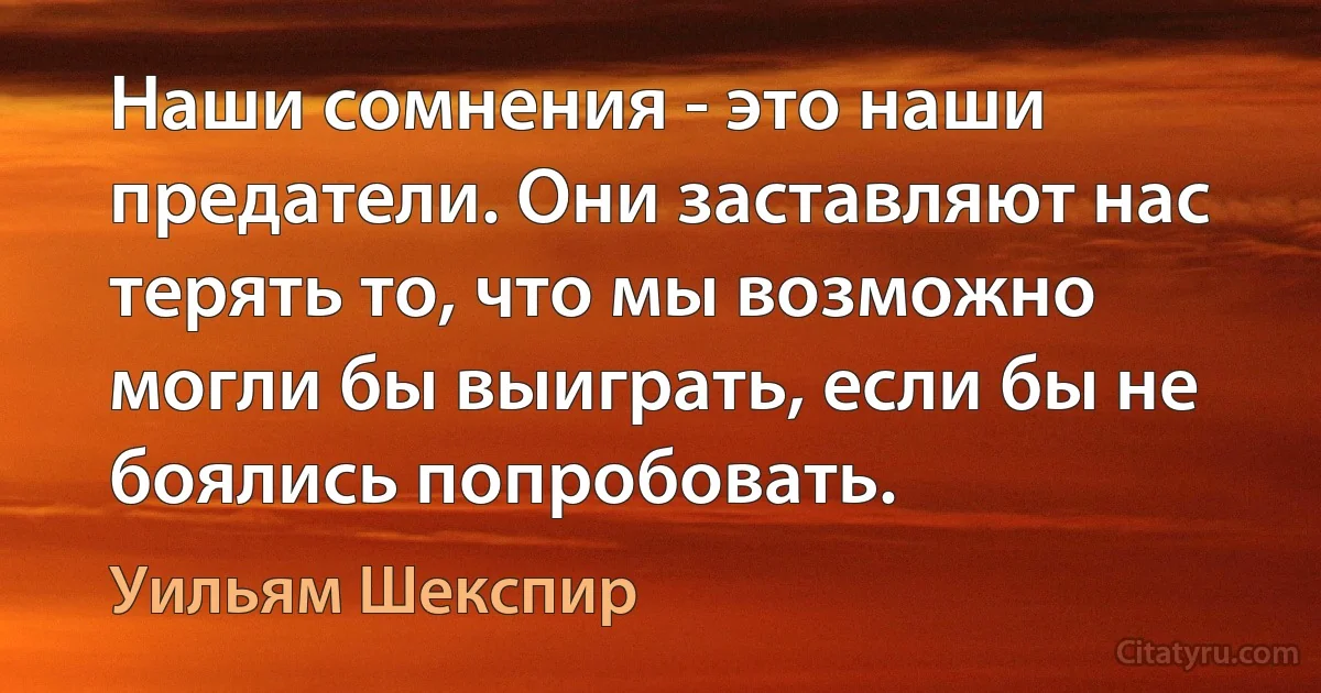 Наши сомнения - это наши предатели. Они заставляют нас терять то, что мы возможно могли бы выиграть, если бы не боялись попробовать. (Уильям Шекспир)