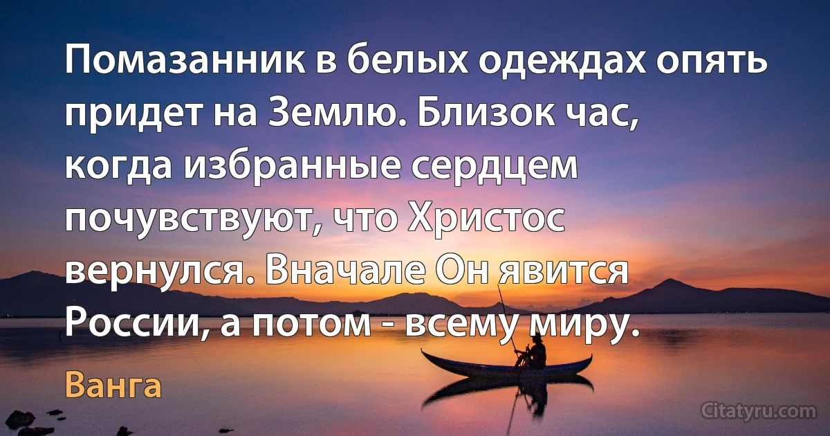 Помазанник в белых одеждах опять придет на Землю. Близок час, когда избранные сердцем почувствуют, что Христос вернулся. Вначале Он явится России, а потом - всему миру. (Ванга)