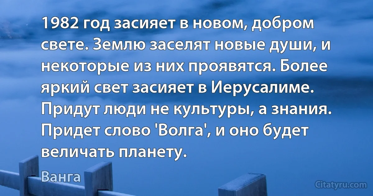 1982 год засияет в новом, добром свете. Землю заселят новые души, и некоторые из них проявятся. Более яркий свет засияет в Иерусалиме. Придут люди не культуры, а знания. Придет слово 'Волга', и оно будет величать планету. (Ванга)