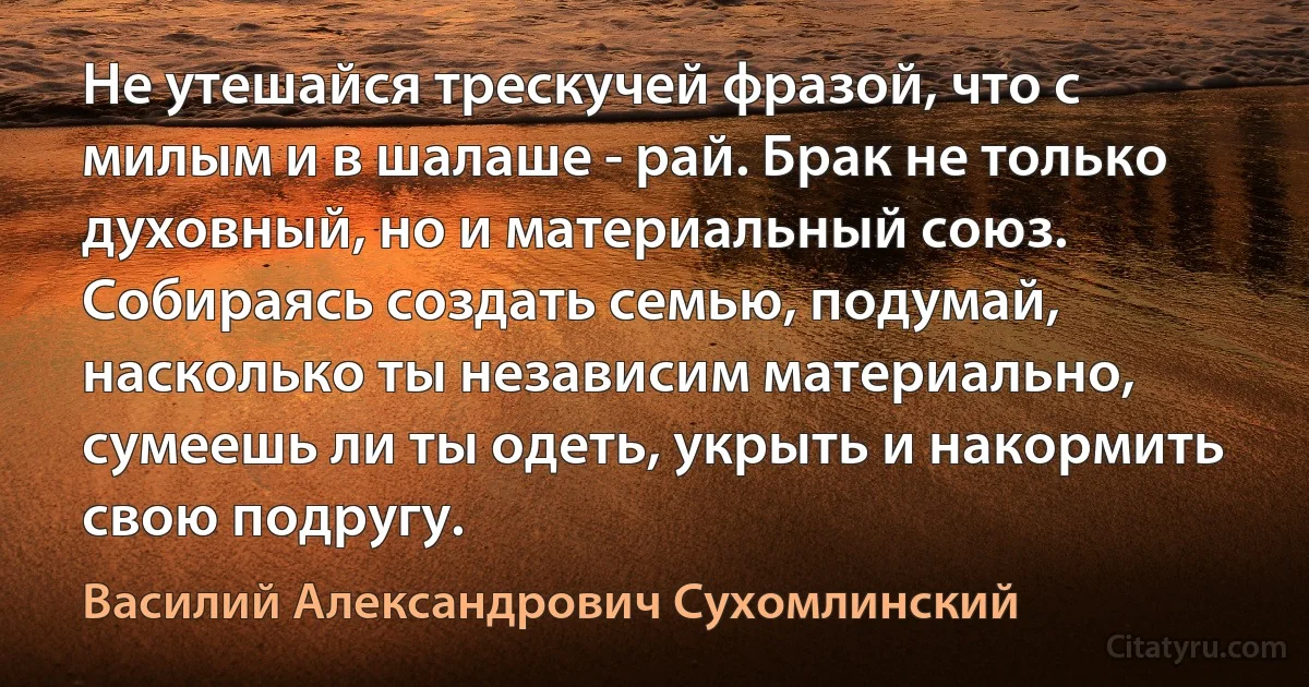 Не утешайся трескучей фразой, что с милым и в шалаше - рай. Брак не только духовный, но и материальный союз. Собираясь создать семью, подумай, насколько ты независим материально, сумеешь ли ты одеть, укрыть и накормить свою подругу. (Василий Александрович Сухомлинский)