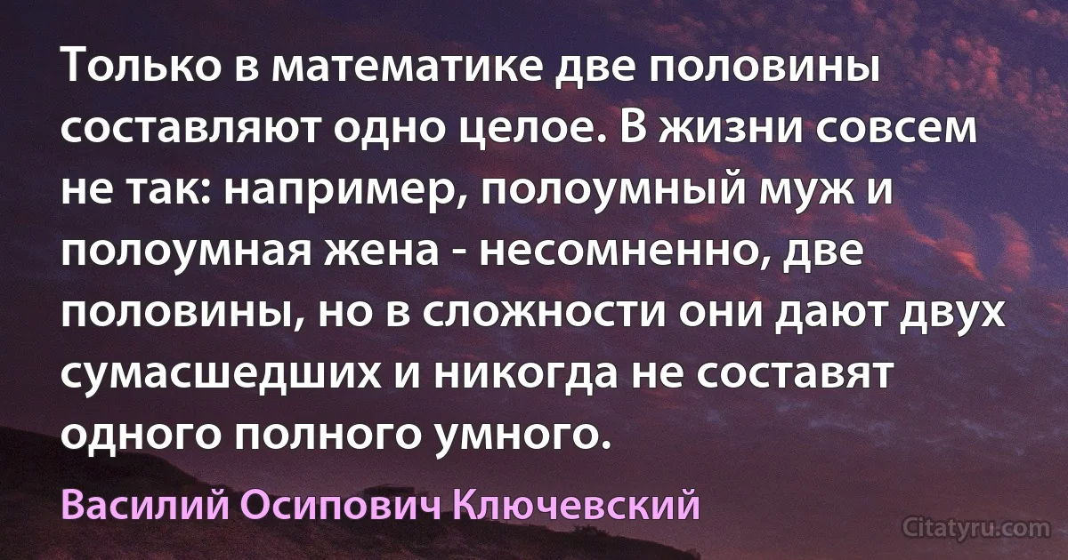 Только в математике две половины составляют одно целое. В жизни совсем не так: например, полоумный муж и полоумная жена - несомненно, две половины, но в сложности они дают двух сумасшедших и никогда не составят одного полного умного. (Василий Осипович Ключевский)