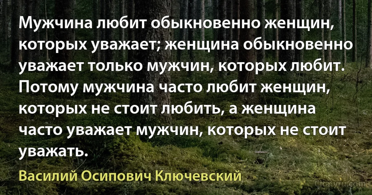 Мужчина любит обыкновенно женщин, которых уважает; женщина обыкновенно уважает только мужчин, которых любит. Потому мужчина часто любит женщин, которых не стоит любить, а женщина часто уважает мужчин, которых не стоит уважать. (Василий Осипович Ключевский)