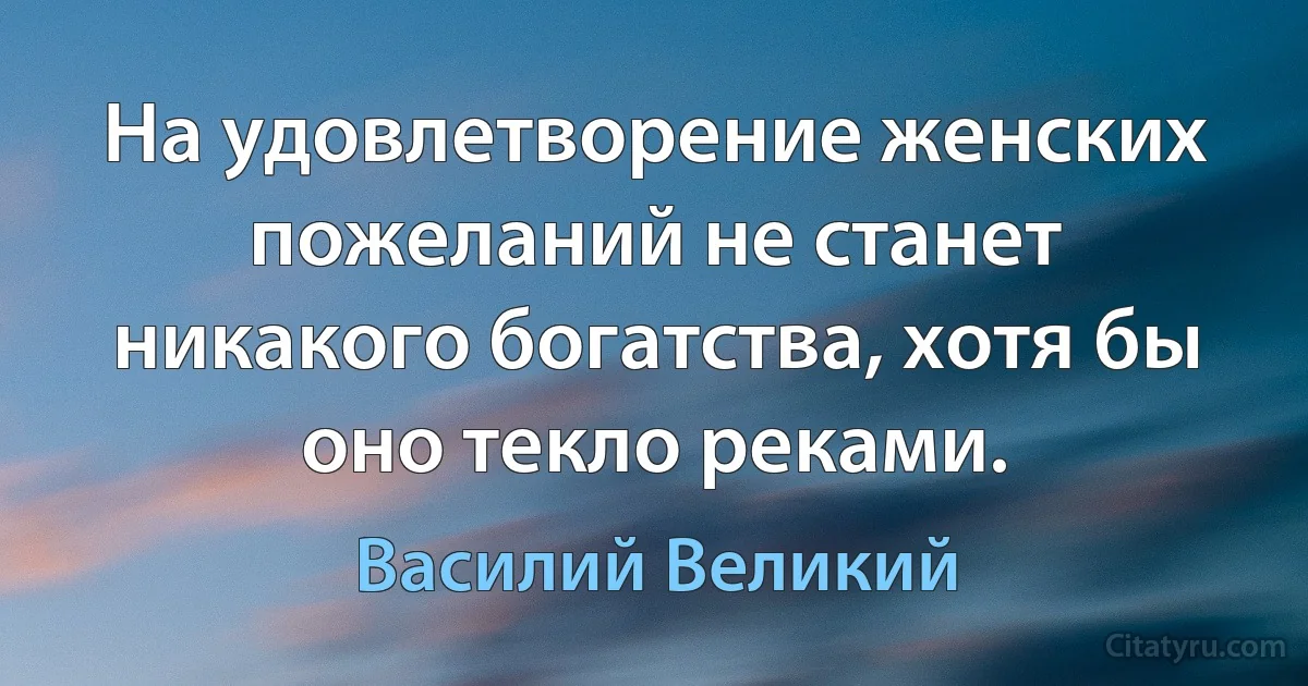 На удовлетворение женских пожеланий не станет никакого богатства, хотя бы оно текло реками. (Василий Великий)