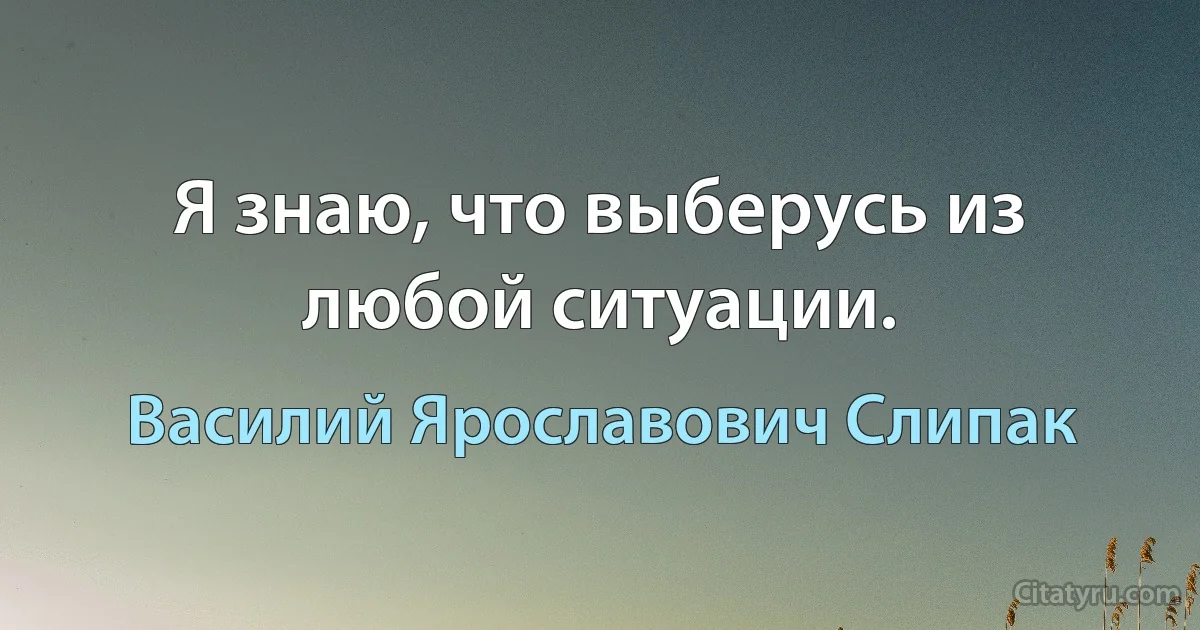 Я знаю, что выберусь из любой ситуации. (Василий Ярославович Слипак)