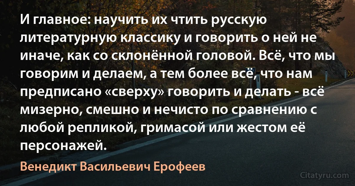 И главное: научить их чтить русскую литературную классику и говорить о ней не иначе, как со склонённой головой. Всё, что мы говорим и делаем, а тем более всё, что нам предписано «сверху» говорить и делать - всё мизерно, смешно и нечисто по сравнению с любой репликой, гримасой или жестом её персонажей. (Венедикт Васильевич Ерофеев)