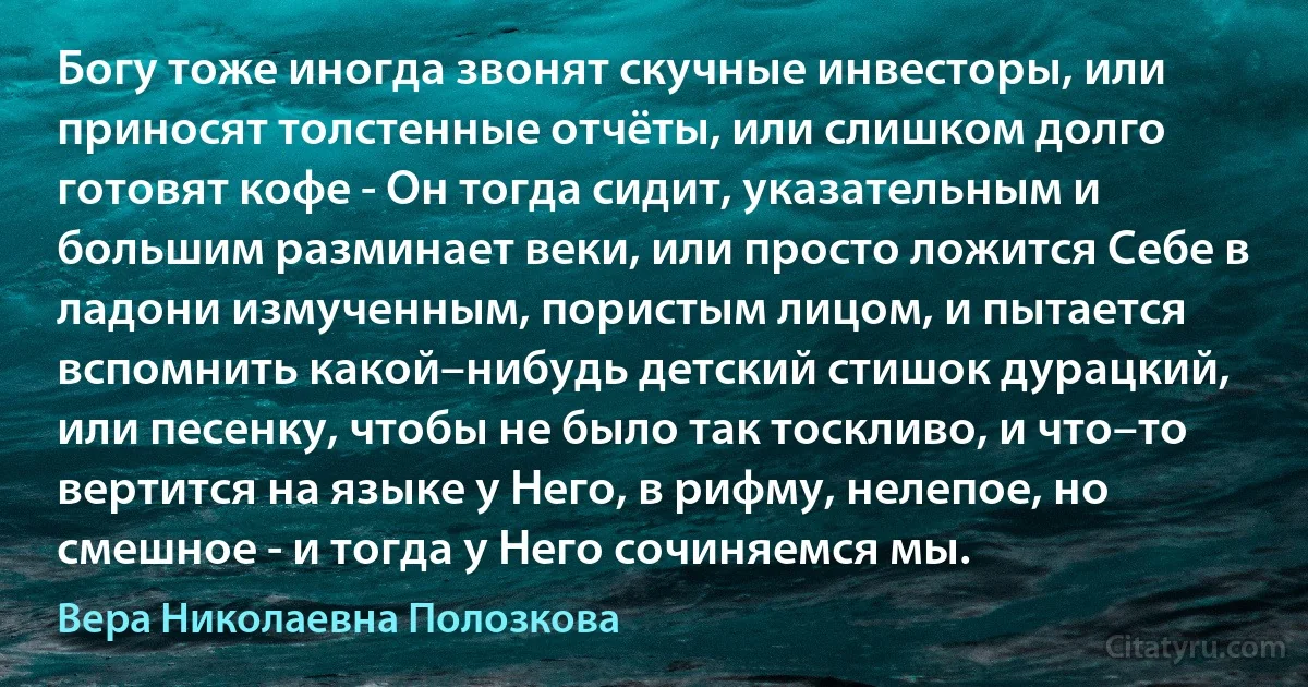 Богу тоже иногда звонят скучные инвесторы, или приносят толстенные отчёты, или слишком долго готовят кофе - Он тогда сидит, указательным и большим разминает веки, или просто ложится Себе в ладони измученным, пористым лицом, и пытается вспомнить какой–нибудь детский стишок дурацкий, или песенку, чтобы не было так тоскливо, и что–то вертится на языке у Него, в рифму, нелепое, но смешное - и тогда у Него сочиняемся мы. (Вера Николаевна Полозкова)