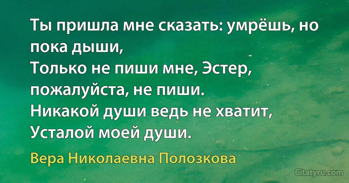 Ты пришла мне сказать: умрёшь, но пока дыши,
Только не пиши мне, Эстер, пожалуйста, не пиши.
Никакой души ведь не хватит,
Усталой моей души. (Вера Николаевна Полозкова)