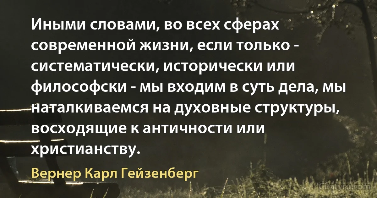 Иными словами, во всех сферах современной жизни, если только - систематически, исторически или философски - мы входим в суть дела, мы наталкиваемся на духовные структуры, восходящие к античности или христианству. (Вернер Карл Гейзенберг)