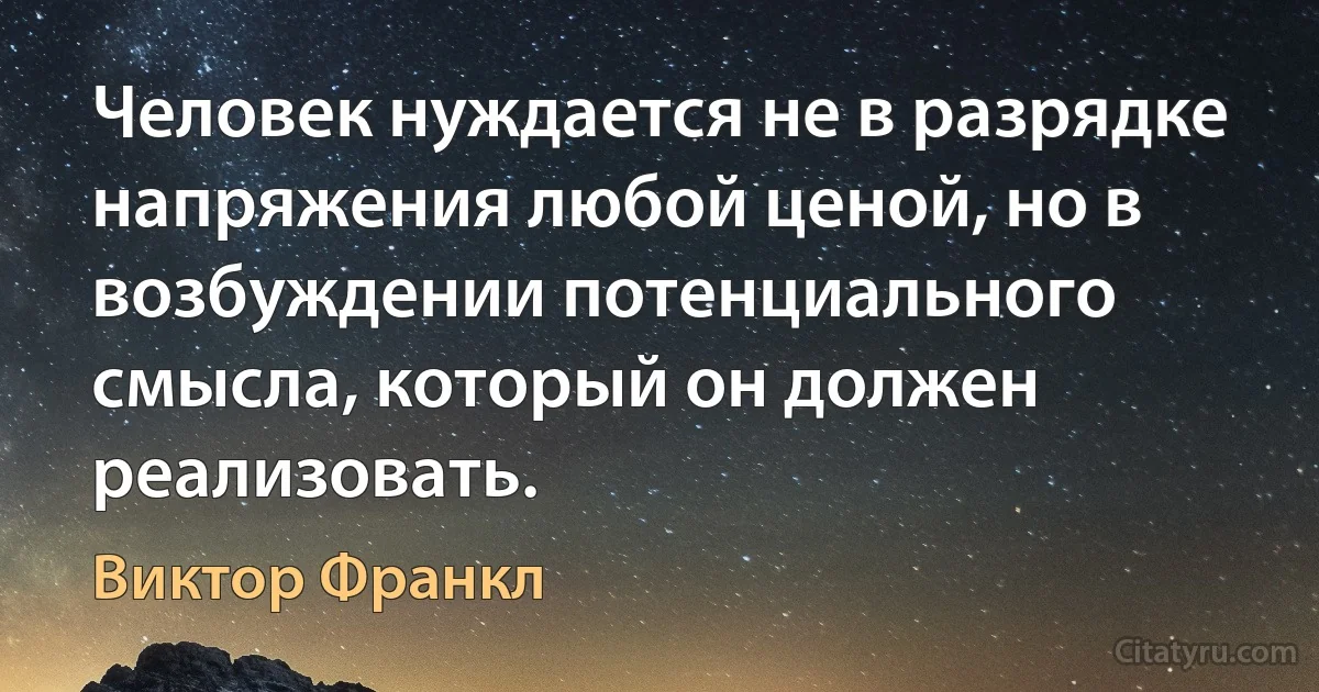 Человек нуждается не в разрядке напряжения любой ценой, но в возбуждении потенциального смысла, который он должен реализовать. (Виктор Франкл)