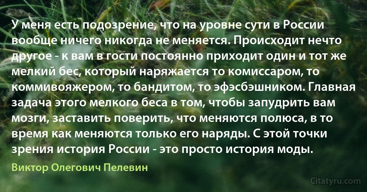 У меня есть подозрение, что на уровне сути в России вообще ничего никогда не меняется. Происходит нечто другое - к вам в гости постоянно приходит один и тот же мелкий бес, который наряжается то комиссаром, то коммивояжером, то бандитом, то эфэсбэшником. Главная задача этого мелкого беса в том, чтобы запудрить вам мозги, заставить поверить, что меняются полюса, в то время как меняются только его наряды. С этой точки зрения история России - это просто история моды. (Виктор Олегович Пелевин)