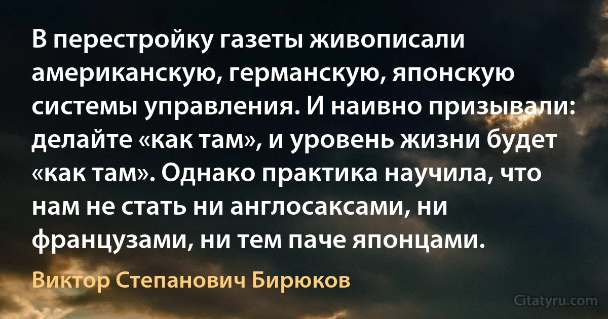 В перестройку газеты живописали американскую, германскую, японскую системы управления. И наивно призывали: делайте «как там», и уровень жизни будет «как там». Однако практика научила, что нам не стать ни англосаксами, ни французами, ни тем паче японцами. (Виктор Степанович Бирюков)