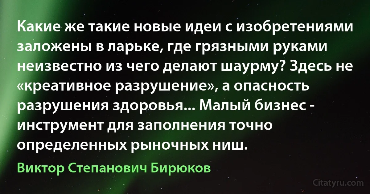 Какие же такие новые идеи с изобретениями заложены в ларьке, где грязными руками неизвестно из чего делают шаурму? Здесь не «креативное разрушение», а опасность разрушения здоровья... Малый бизнес - инструмент для заполнения точно определенных рыночных ниш. (Виктор Степанович Бирюков)