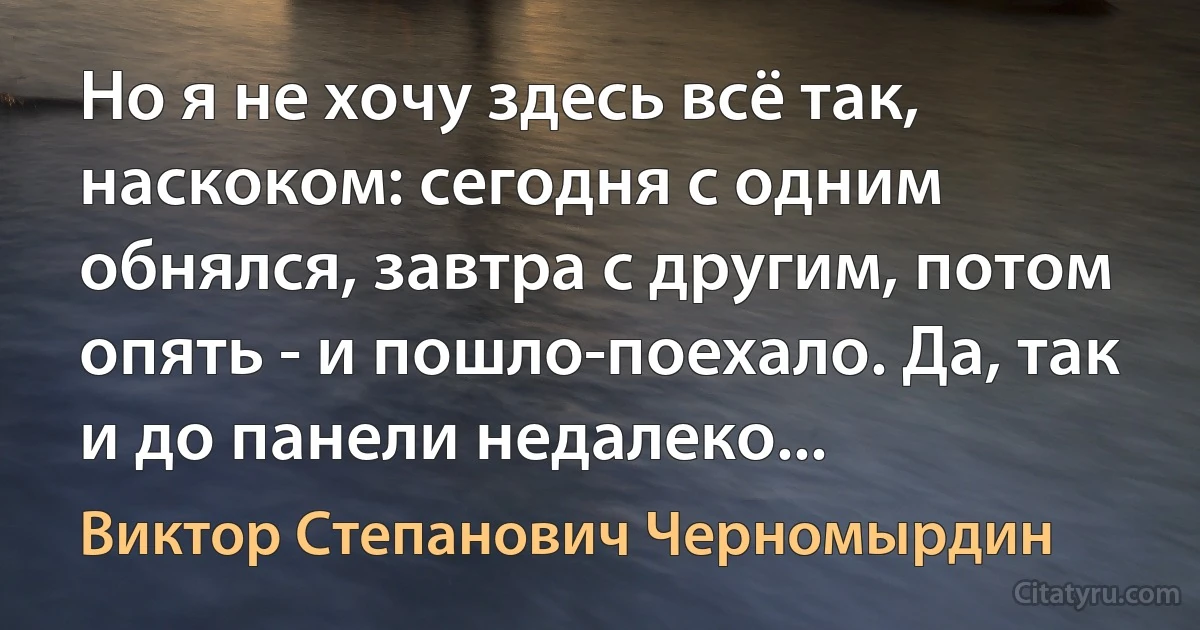 Но я не хочу здесь всё так, наскоком: сегодня с одним обнялся, завтра с другим, потом опять - и пошло-поехало. Да, так и до панели недалеко... (Виктор Степанович Черномырдин)