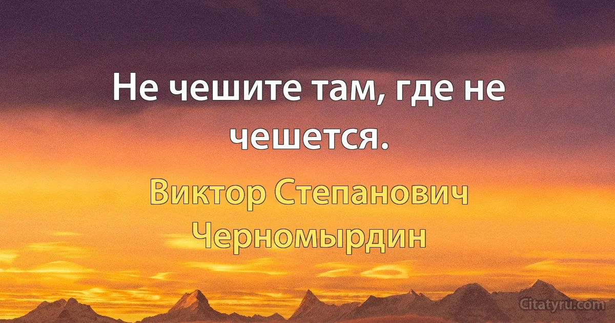 Не чешите там, где не чешется. (Виктор Степанович Черномырдин)