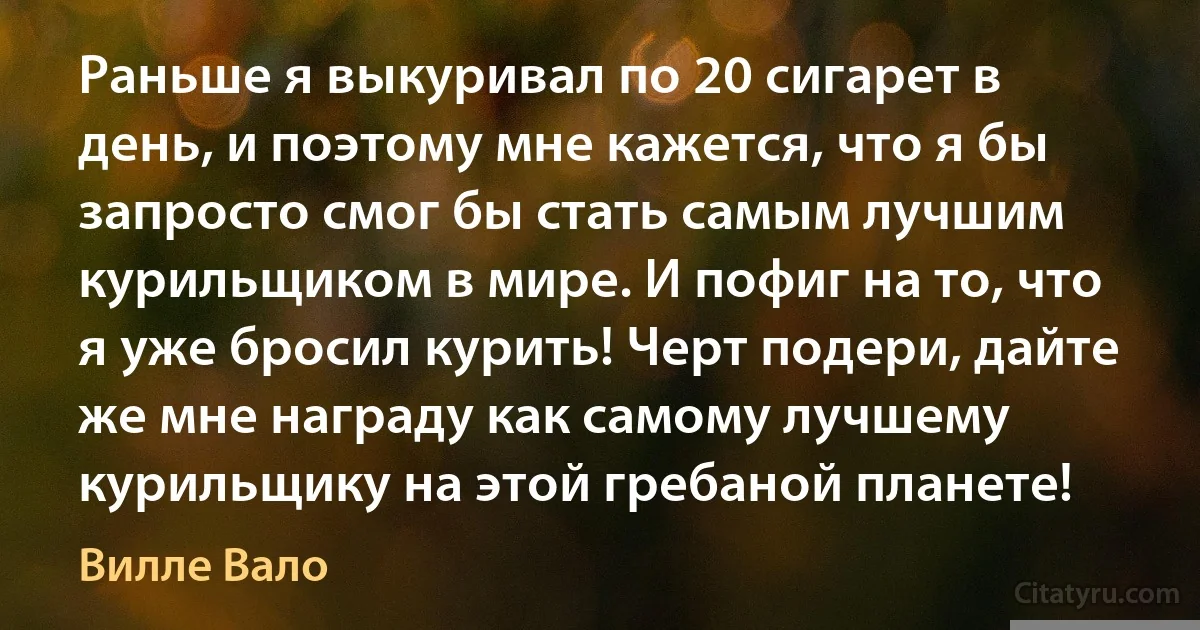 Раньше я выкуривал по 20 сигарет в день, и поэтому мне кажется, что я бы запросто смог бы стать самым лучшим курильщиком в мире. И пофиг на то, что я уже бросил курить! Черт подери, дайте же мне награду как самому лучшему курильщику на этой гребаной планете! (Вилле Вало)