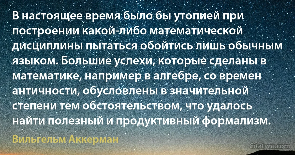 В настоящее время было бы утопией при построении какой-либо математической дисциплины пытаться обойтись лишь обычным языком. Большие успехи, которые сделаны в математике, например в алгебре, со времен античности, обусловлены в значительной степени тем обстоятельством, что удалось найти полезный и продуктивный формализм. (Вильгельм Аккерман)