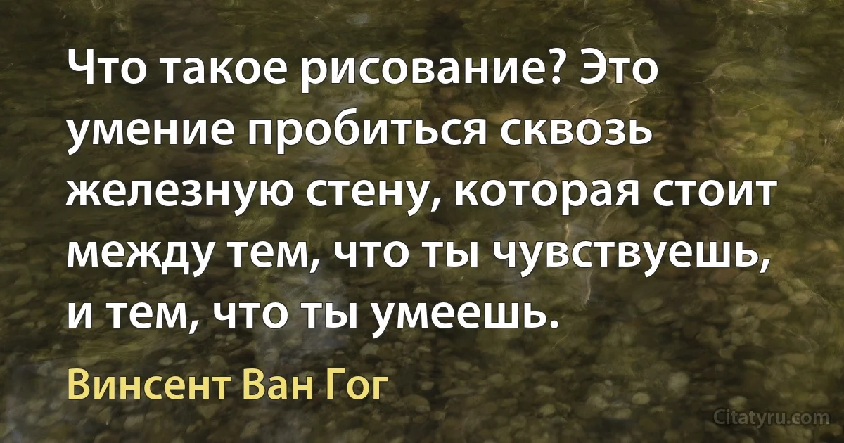 Что такое рисование? Это умение пробиться сквозь железную стену, которая стоит между тем, что ты чувствуешь, и тем, что ты умеешь. (Винсент Ван Гог)