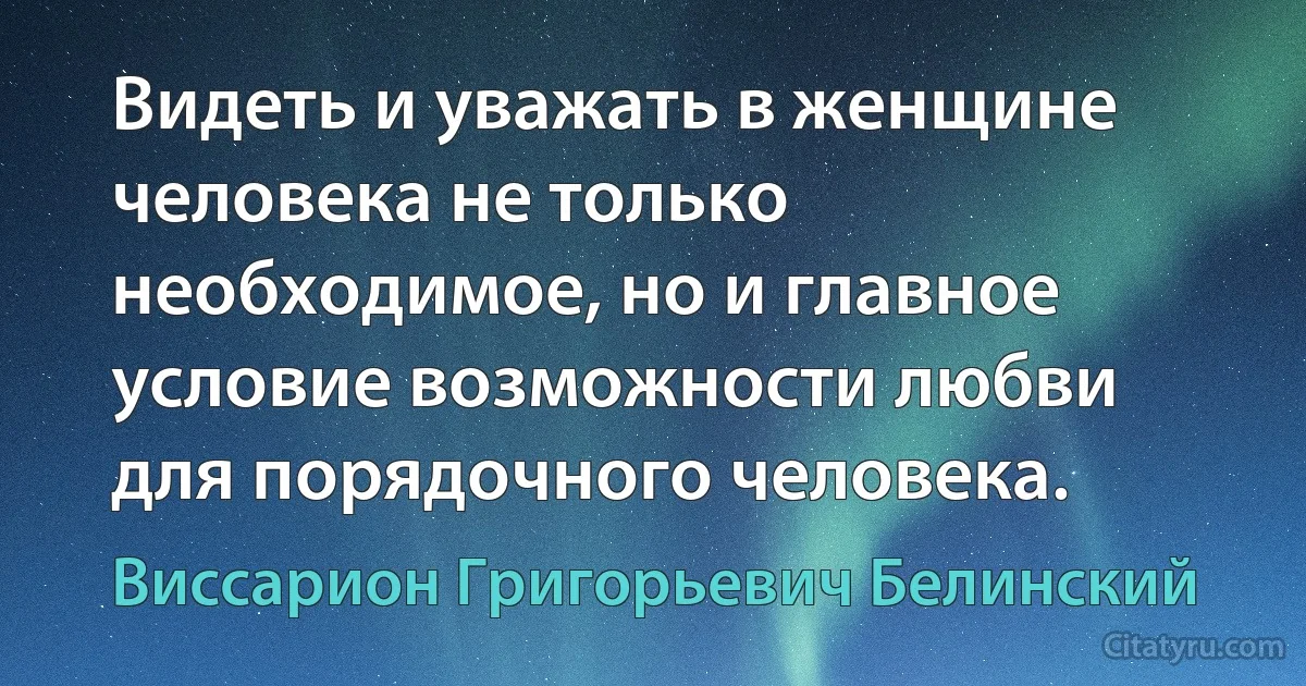 Видеть и уважать в женщине человека не только необходимое, но и главное условие возможности любви для порядочного человека. (Виссарион Григорьевич Белинский)