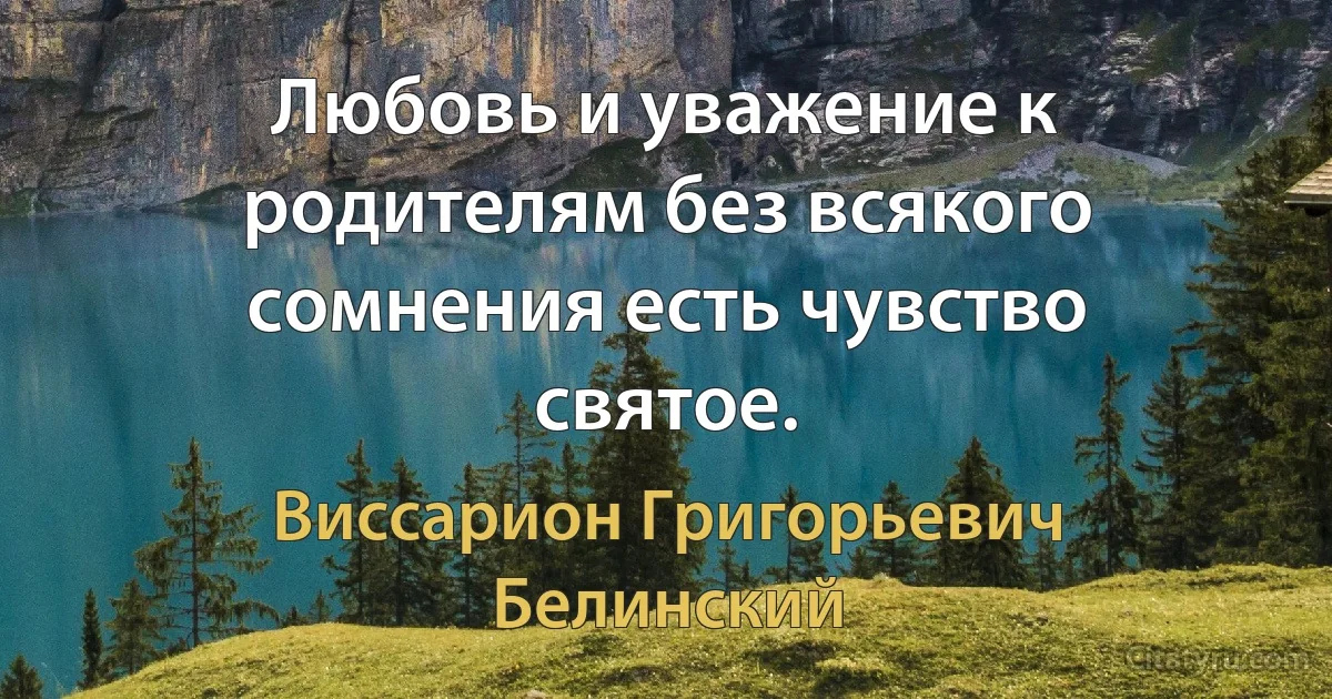 Любовь и уважение к родителям без всякого сомнения есть чувство святое. (Виссарион Григорьевич Белинский)