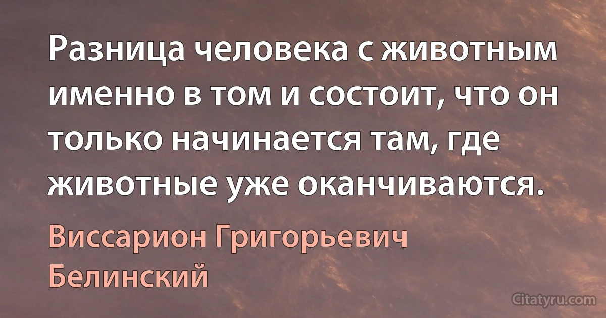 Разница человека с животным именно в том и состоит, что он только начинается там, где животные уже оканчиваются. (Виссарион Григорьевич Белинский)