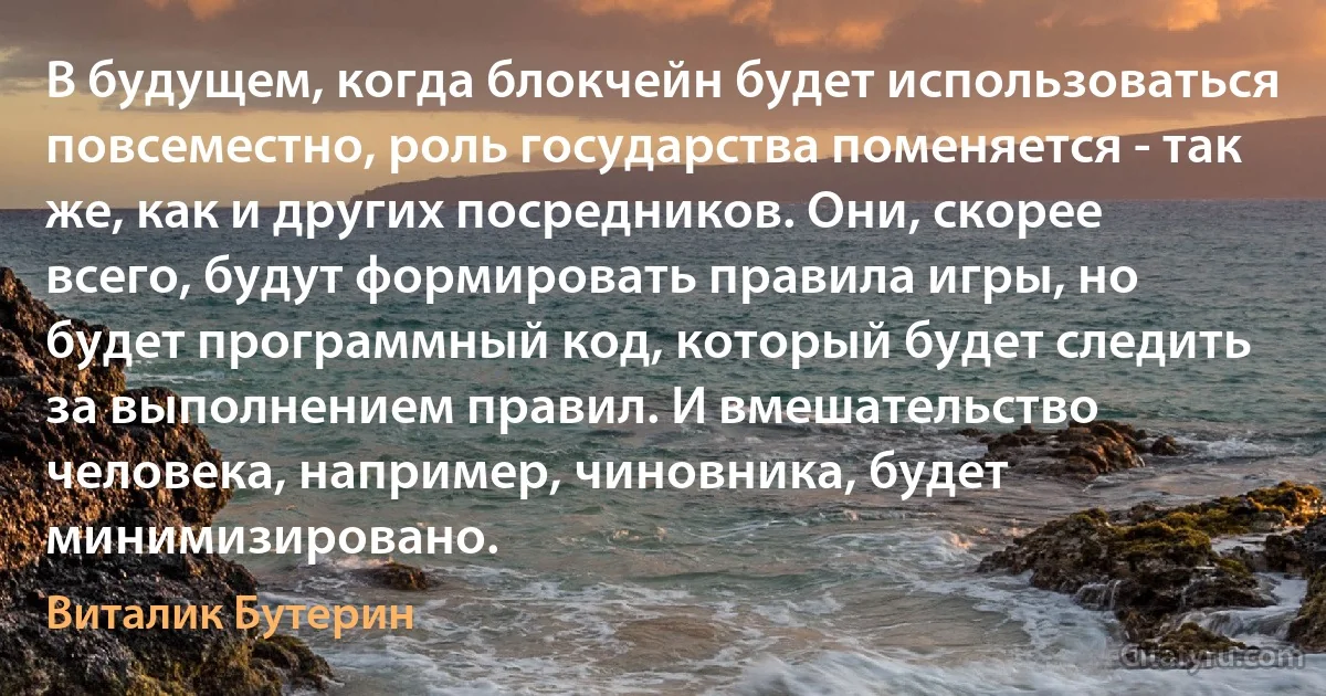 В будущем, когда блокчейн будет использоваться повсеместно, роль государства поменяется - так же, как и других посредников. Они, скорее всего, будут формировать правила игры, но будет программный код, который будет следить за выполнением правил. И вмешательство человека, например, чиновника, будет минимизировано. (Виталик Бутерин)